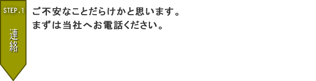 STEP.1　ご不安なことだらけかと思います。まずは当社へお電話ください。